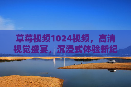 草莓视频1024视频，高清视觉盛宴，沉浸式体验新纪元