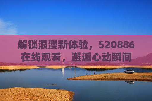 解锁浪漫新体验，520886在线观看，邂逅心动瞬间