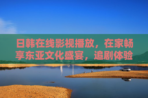 日韩在线影视播放，在家畅享东亚文化盛宴，追剧体验升级