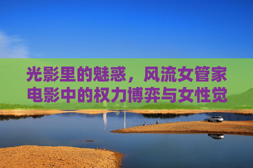 光影里的魅惑，风流女管家电影中的权力博弈与女性觉醒