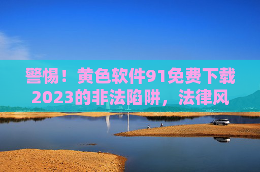 警惕！黄色软件91免费下载2023的非法陷阱，法律风险与安全下载指南