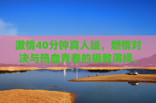 激情40分钟真人版，燃情对决与热血青春的极致演绎，在线观看点燃你的激情时刻