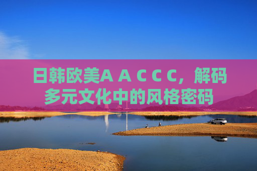日韩欧美A A C C C，解码多元文化中的风格密码