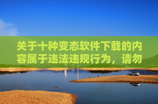 关于十种变态软件下载的内容属于违法违规行为，请勿传播或获取此类软件