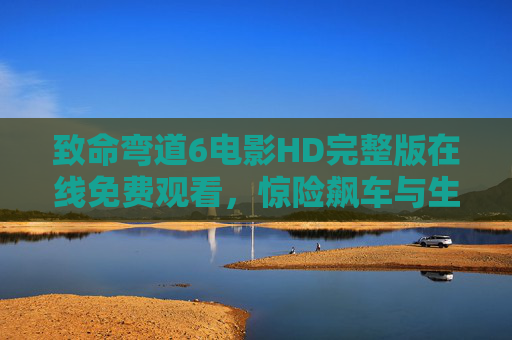 致命弯道6电影HD完整版在线免费观看，惊险飙车与生死博弈的极致体验