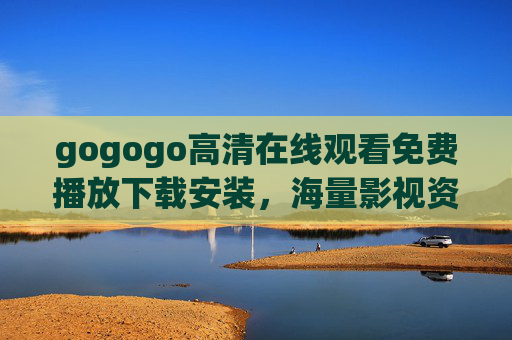 gogogo高清在线观看免费播放下载安装，海量影视资源轻松获取，一键安装畅享高清观影体验