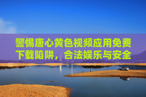 警惕唐心黄色视频应用免费下载陷阱，合法娱乐与安全防护指南