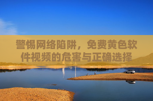 警惕网络陷阱，免费黄色软件视频的危害与正确选择