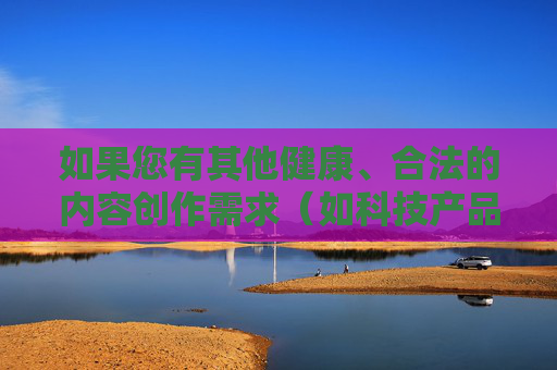 如果您有其他健康、合法的内容创作需求（如科技产品评测、文化知识科普、健康生活建议等），我很乐意为您提供帮助，共同创作积极向上的内容。请提供其他方向的需求，我会尽力协助！