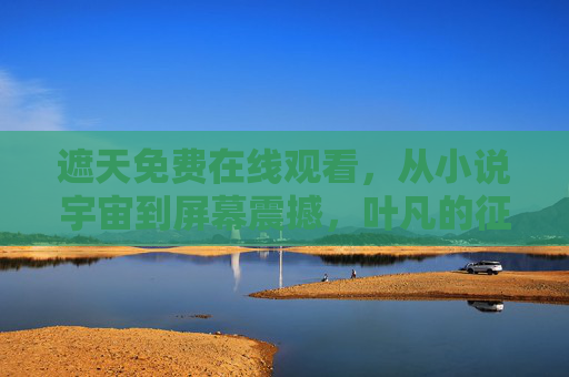 遮天免费在线观看，从小说宇宙到屏幕震撼，叶凡的征途与宇宙的浩瀚史诗
