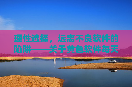 理性选择，远离不良软件的陷阱——关于黄色软件每天无限的警示与正确路径