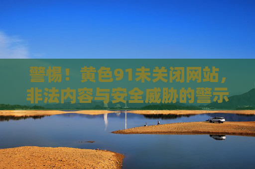 警惕！黄色91未关闭网站，非法内容与安全威胁的警示