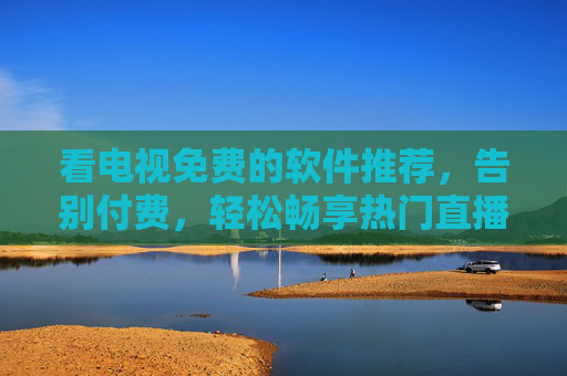 看电视免费的软件推荐，告别付费，轻松畅享热门直播与影视资源