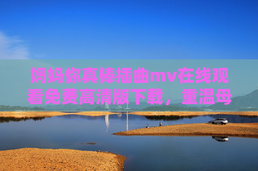 妈妈你真棒插曲mv在线观看免费高清版下载，重温母爱温情，感受力量与感动