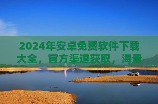 2024年安卓免费软件下载大全，官方渠道获取，海量实用应用，告别付费，畅享手机生活