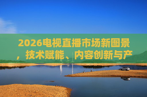 2026电视直播市场新图景，技术赋能、内容创新与产业生态的深度变革