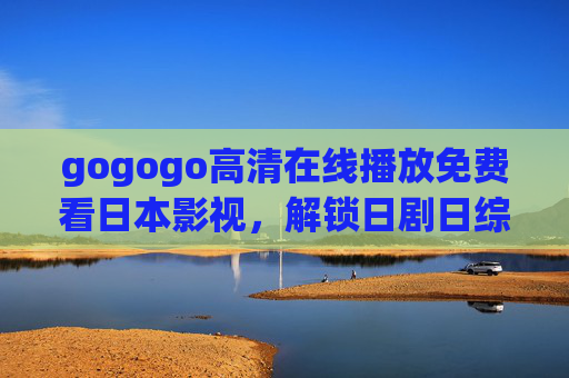 gogogo高清在线播放免费看日本影视，解锁日剧日综的沉浸式体验