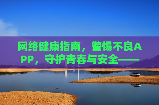 网络健康指南，警惕不良APP，守护青春与安全——远离不良信息，守护心灵净土