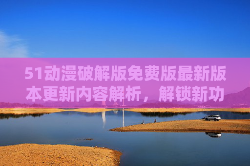 51动漫破解版免费版最新版本更新内容解析，解锁新功能，畅享海量资源