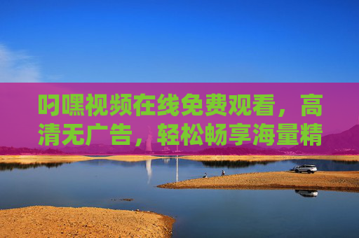 叼嘿视频在线免费观看，高清无广告，轻松畅享海量精彩内容