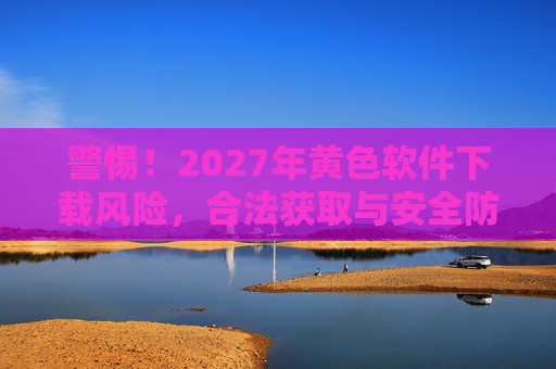 警惕！2027年黄色软件下载风险，合法获取与安全防护指南
