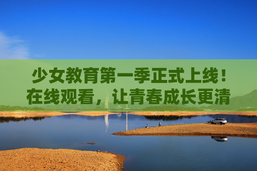 少女教育第一季正式上线！在线观看，让青春成长更清晰