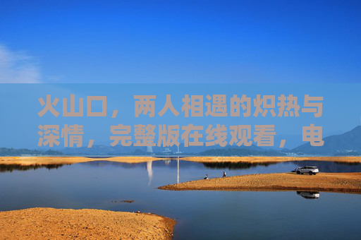 火山口，两人相遇的炽热与深情，完整版在线观看，电影级剧情沉浸体验