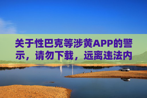 关于性巴克等涉黄APP的警示，请勿下载，远离违法内容