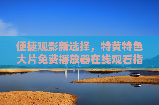 便捷观影新选择，特黄特色大片免费播放器在线观看指南