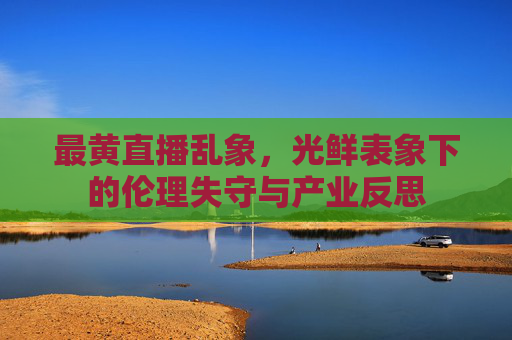 最黄直播乱象，光鲜表象下的伦理失守与产业反思