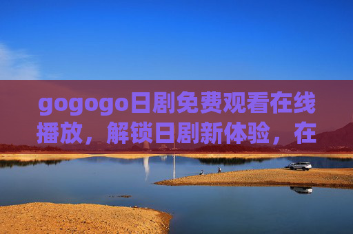 gogogo日剧免费观看在线播放，解锁日剧新体验，在家也能追热剧！