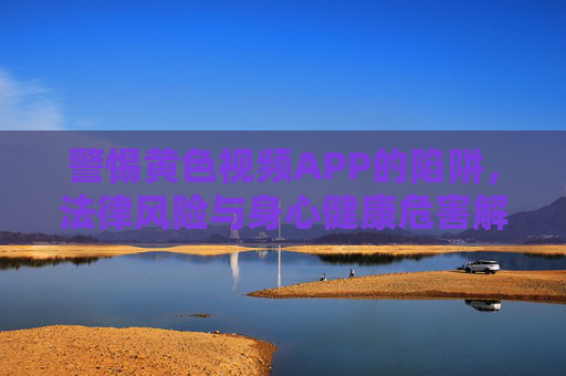 警惕黄色视频APP的陷阱，法律风险与身心健康危害解析
