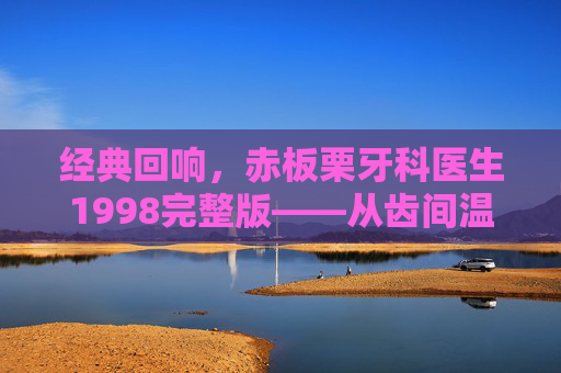 经典回响，赤板栗牙科医生1998完整版——从齿间温情看口腔健康的守护者