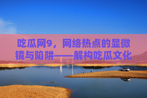 吃瓜网9，网络热点的显微镜与陷阱——解构吃瓜文化的现代变奏