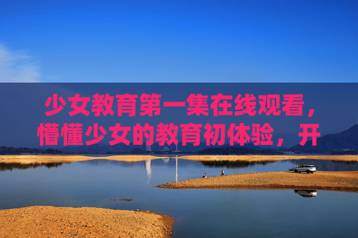 少女教育第一集在线观看，懵懂少女的教育初体验，开启青春与成长的序章