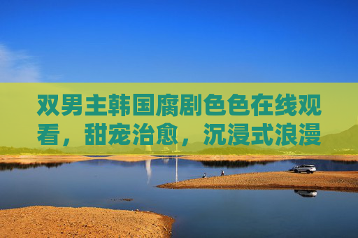 双男主韩国腐剧色色在线观看，甜宠治愈，沉浸式浪漫体验！