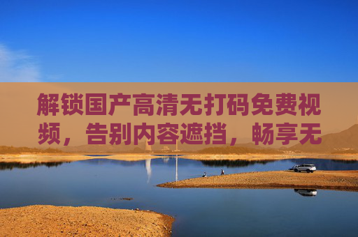 解锁国产高清无打码免费视频，告别内容遮挡，畅享无障碍观影新体验