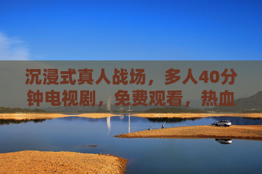 沉浸式真人战场，多人40分钟电视剧，免费观看，热血燃爆！