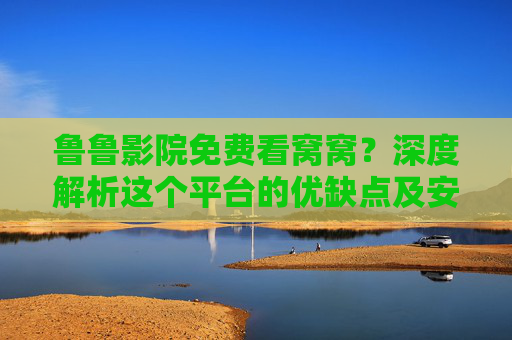 鲁鲁影院免费看窝窝？深度解析这个平台的优缺点及安全使用指南