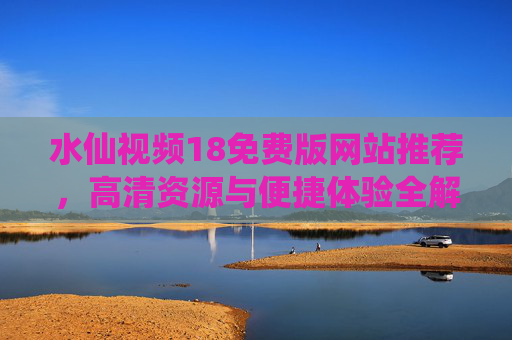 水仙视频18免费版网站推荐，高清资源与便捷体验全解析
