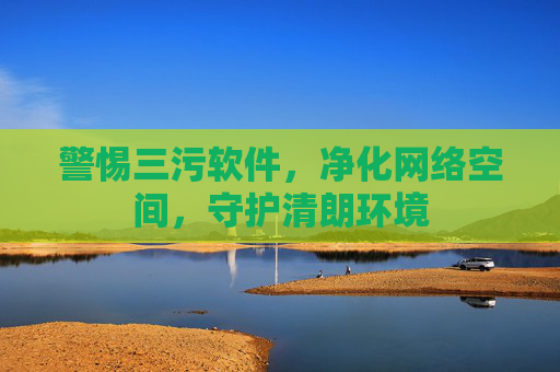 警惕三污软件，净化网络空间，守护清朗环境