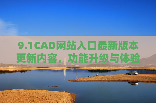 9.1CAD网站入口最新版本更新内容，功能升级与体验优化全解析