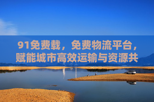 91免费载，免费物流平台，赋能城市高效运输与资源共享