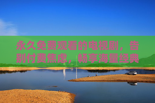 永久免费观看的电视剧，告别付费焦虑，畅享海量经典与热门剧集