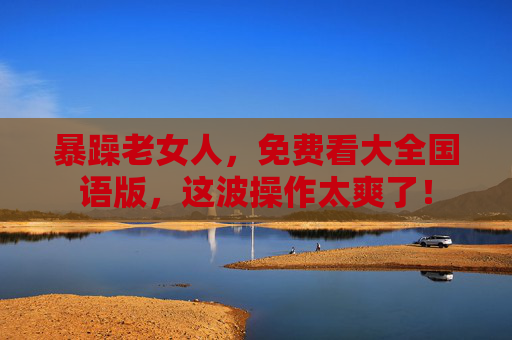 暴躁老女人，免费看大全国语版，这波操作太爽了！