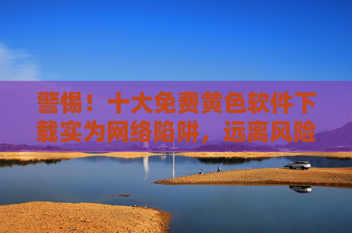 警惕！十大免费黄色软件下载实为网络陷阱，远离风险，选择合法软件