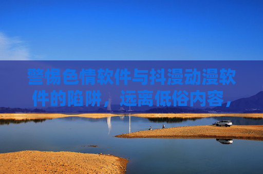 警惕色情软件与抖漫动漫软件的陷阱，远离低俗内容，守护青少年健康成长
