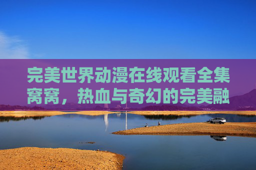 完美世界动漫在线观看全集窝窝，热血与奇幻的完美融合，尽享沉浸式追更体验