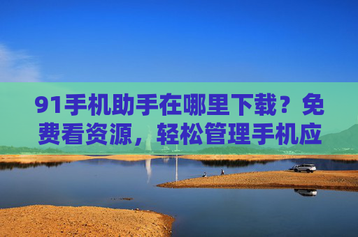 91手机助手在哪里下载？免费看资源，轻松管理手机应用与内容
