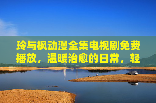 玲与枫动漫全集电视剧免费播放，温暖治愈的日常，轻松触达的精彩世界